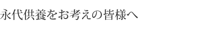 永代供養をお考えの皆様へ